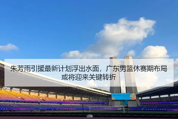 朱芳雨引援最新计划浮出水面，广东男篮休赛期布局或将迎来关键转折